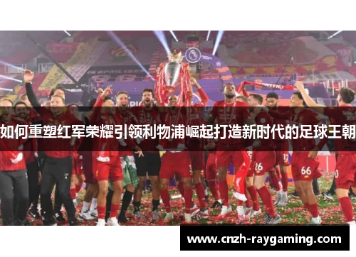 如何重塑红军荣耀引领利物浦崛起打造新时代的足球王朝