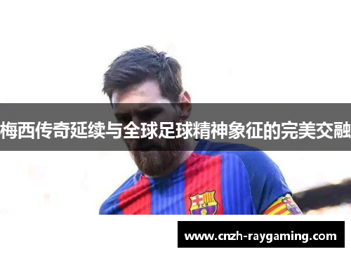 梅西传奇延续与全球足球精神象征的完美交融