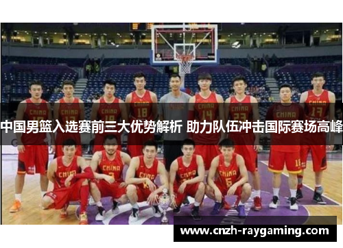 中国男篮入选赛前三大优势解析 助力队伍冲击国际赛场高峰