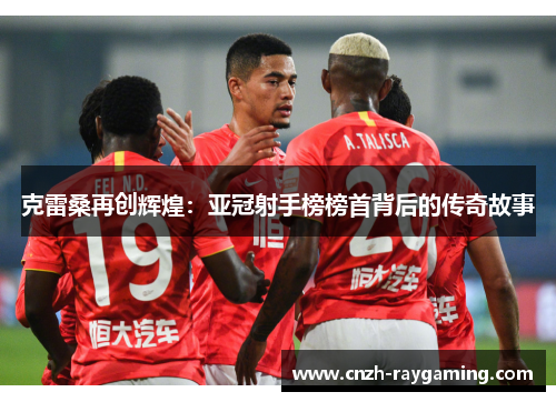 克雷桑再创辉煌：亚冠射手榜榜首背后的传奇故事