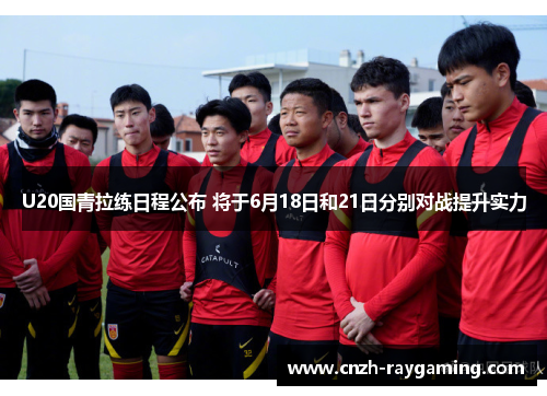 U20国青拉练日程公布 将于6月18日和21日分别对战提升实力