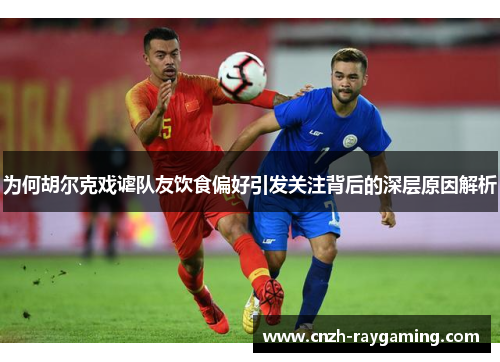 为何胡尔克戏谑队友饮食偏好引发关注背后的深层原因解析