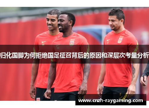 归化国脚为何拒绝国足征召背后的原因和深层次考量分析