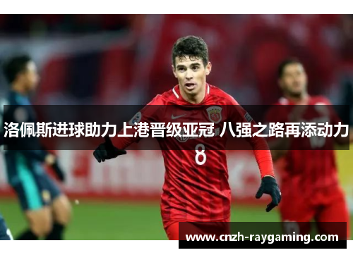 洛佩斯进球助力上港晋级亚冠 八强之路再添动力