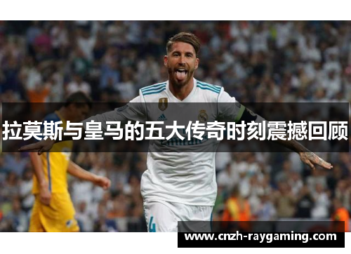 拉莫斯与皇马的五大传奇时刻震撼回顾