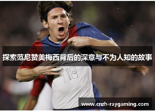 探索范尼赞美梅西背后的深意与不为人知的故事