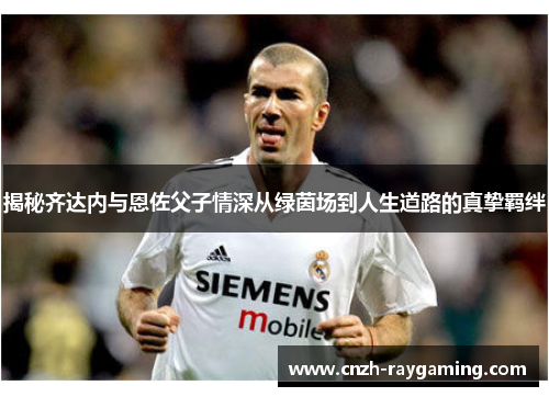 揭秘齐达内与恩佐父子情深从绿茵场到人生道路的真挚羁绊