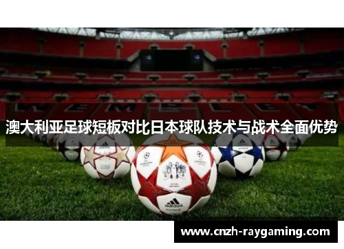 澳大利亚足球短板对比日本球队技术与战术全面优势 澳大利亚足球短板对比日本球队技术与战术全面优势