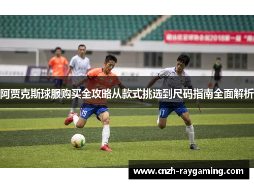 阿贾克斯球服购买全攻略从款式挑选到尺码指南全面解析