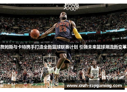 詹姆斯与卡特携手打造全新篮球联赛计划 引领未来篮球潮流新变革 詹姆斯与卡特携手打造全新篮球联赛计划 引领未来篮球潮流新变革