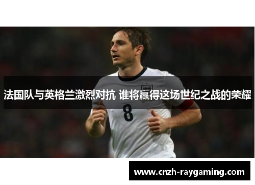 法国队与英格兰激烈对抗 谁将赢得这场世纪之战的荣耀 法国队与英格兰激烈对抗 谁将赢得这场世纪之战的荣耀