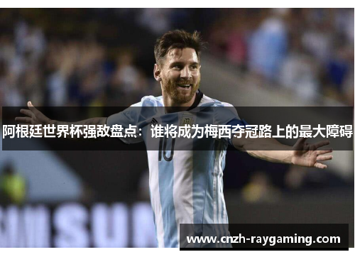 阿根廷世界杯强敌盘点：谁将成为梅西夺冠路上的最大障碍