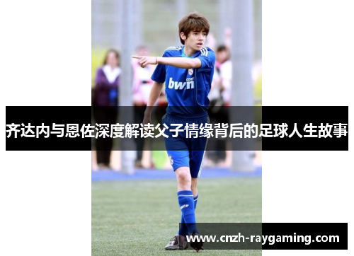 齐达内与恩佐深度解读父子情缘背后的足球人生故事