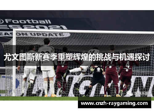 尤文图斯新赛季重塑辉煌的挑战与机遇探讨