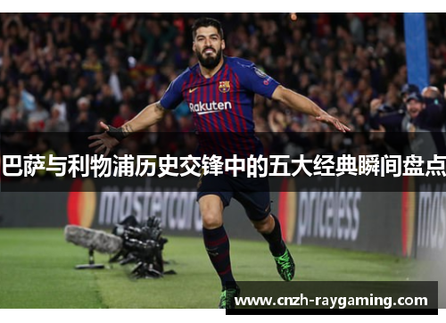 巴萨与利物浦历史交锋中的五大经典瞬间盘点 巴萨与利物浦历史交锋中的五大经典瞬间盘点
