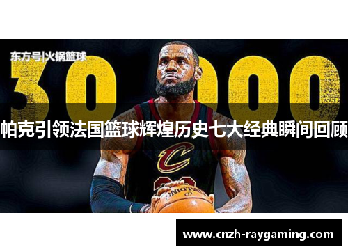帕克引领法国篮球辉煌历史七大经典瞬间回顾 帕克引领法国篮球辉煌历史七大经典瞬间回顾
